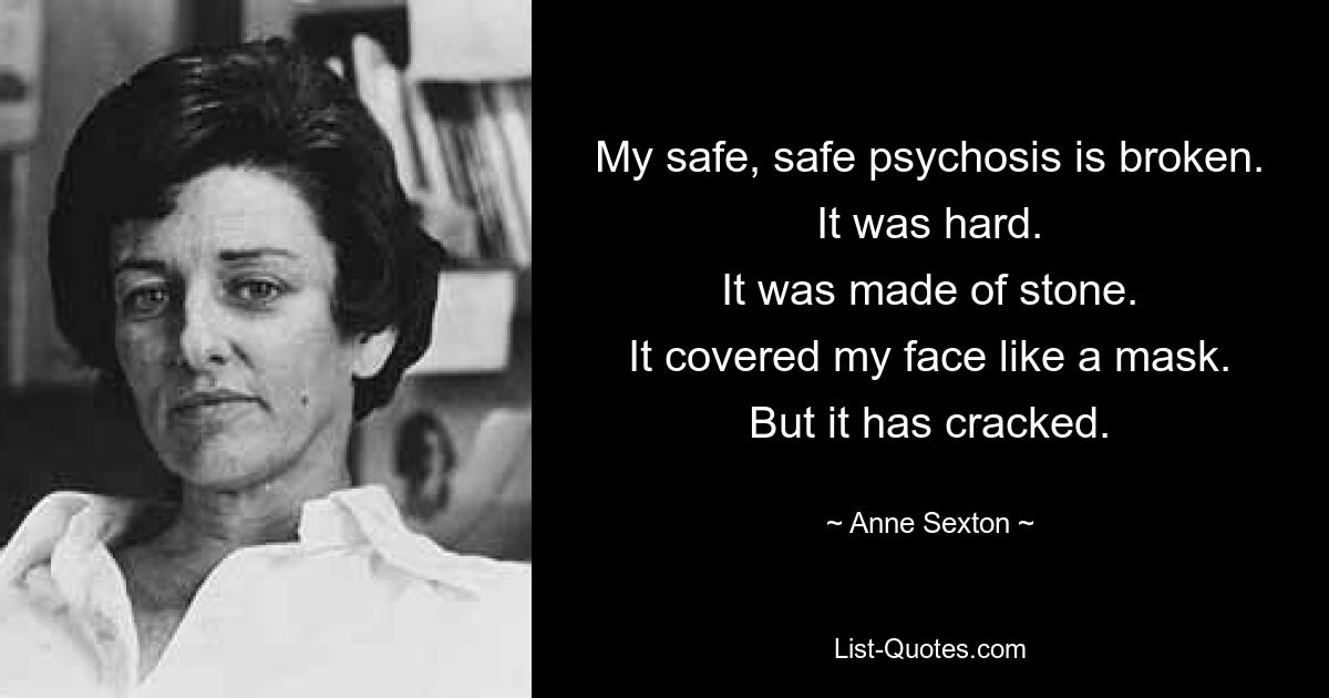 Meine sichere, sichere Psychose ist gebrochen. Es war schwer. Es war aus Stein. Es bedeckte mein Gesicht wie eine Maske. Aber es ist geknackt. — © Anne Sexton