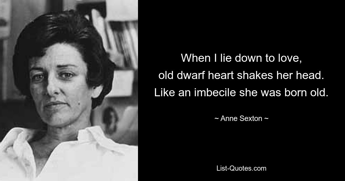 When I lie down to love,
old dwarf heart shakes her head.
Like an imbecile she was born old. — © Anne Sexton