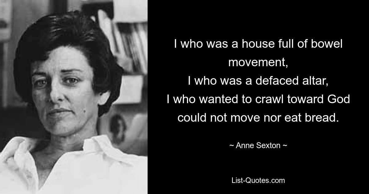 I who was a house full of bowel movement,
I who was a defaced altar,
I who wanted to crawl toward God
could not move nor eat bread. — © Anne Sexton