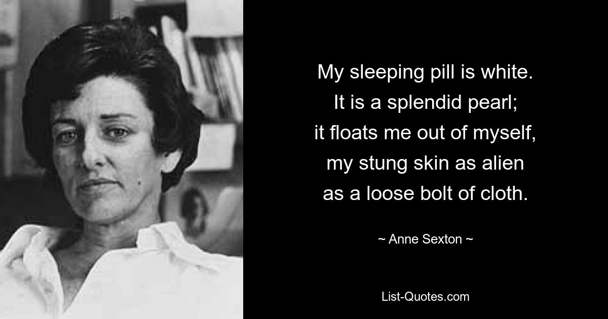 My sleeping pill is white.
It is a splendid pearl;
it floats me out of myself,
my stung skin as alien
as a loose bolt of cloth. — © Anne Sexton