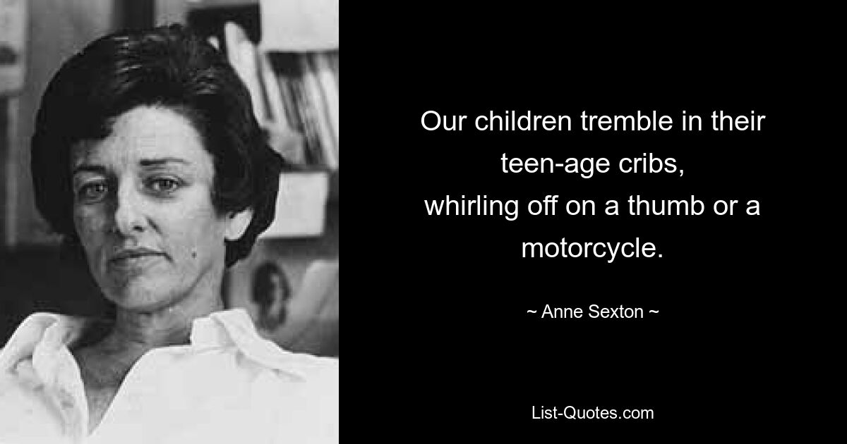 Our children tremble in their teen-age cribs,
whirling off on a thumb or a motorcycle. — © Anne Sexton