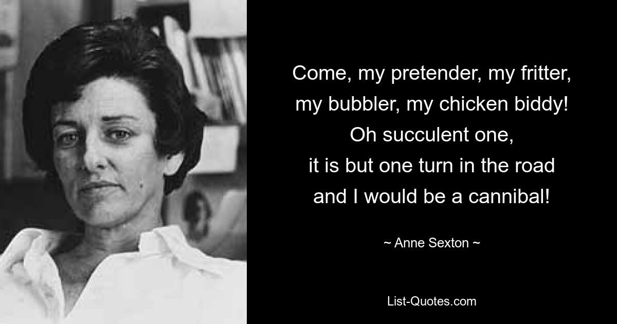 Come, my pretender, my fritter,
my bubbler, my chicken biddy!
Oh succulent one,
it is but one turn in the road
and I would be a cannibal! — © Anne Sexton