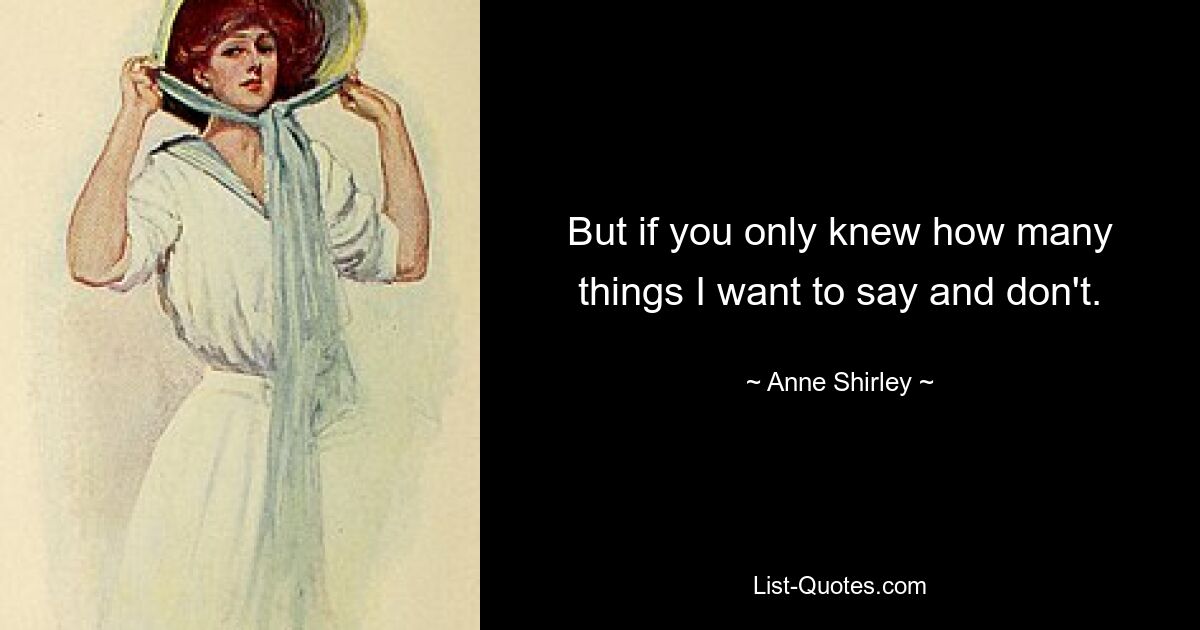 But if you only knew how many things I want to say and don't. — © Anne Shirley