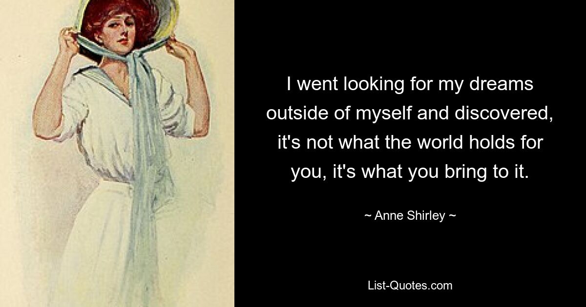 I went looking for my dreams outside of myself and discovered, it's not what the world holds for you, it's what you bring to it. — © Anne Shirley