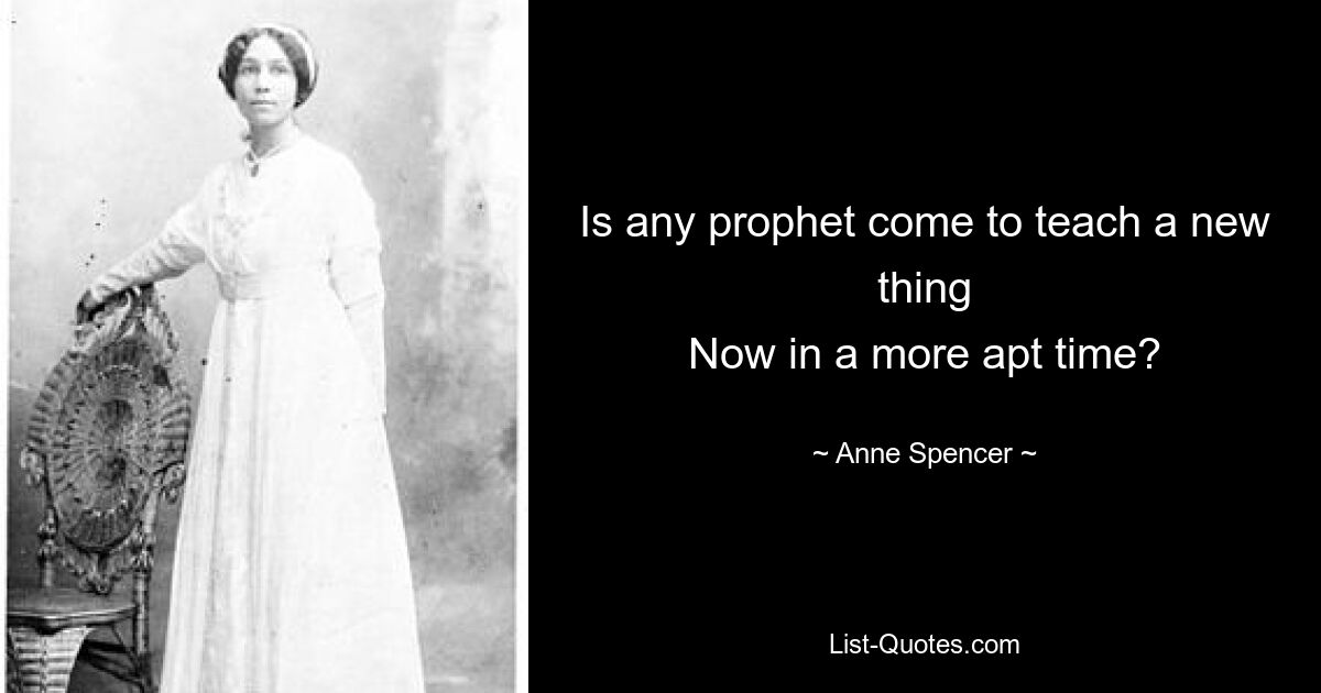 Is any prophet come to teach a new thing
Now in a more apt time? — © Anne Spencer