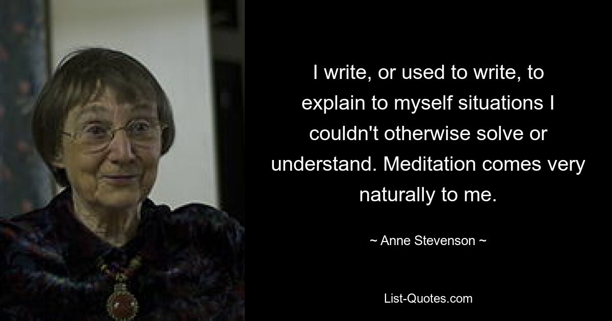 I write, or used to write, to explain to myself situations I couldn't otherwise solve or understand. Meditation comes very naturally to me. — © Anne Stevenson