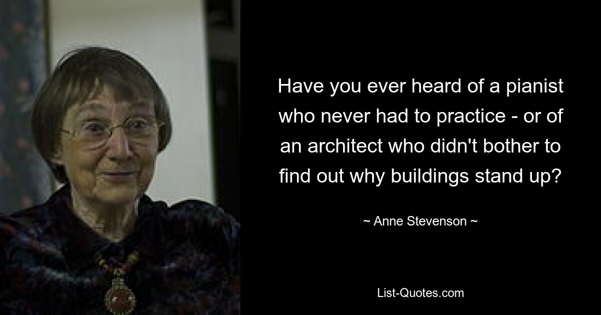 Have you ever heard of a pianist who never had to practice - or of an architect who didn't bother to find out why buildings stand up? — © Anne Stevenson