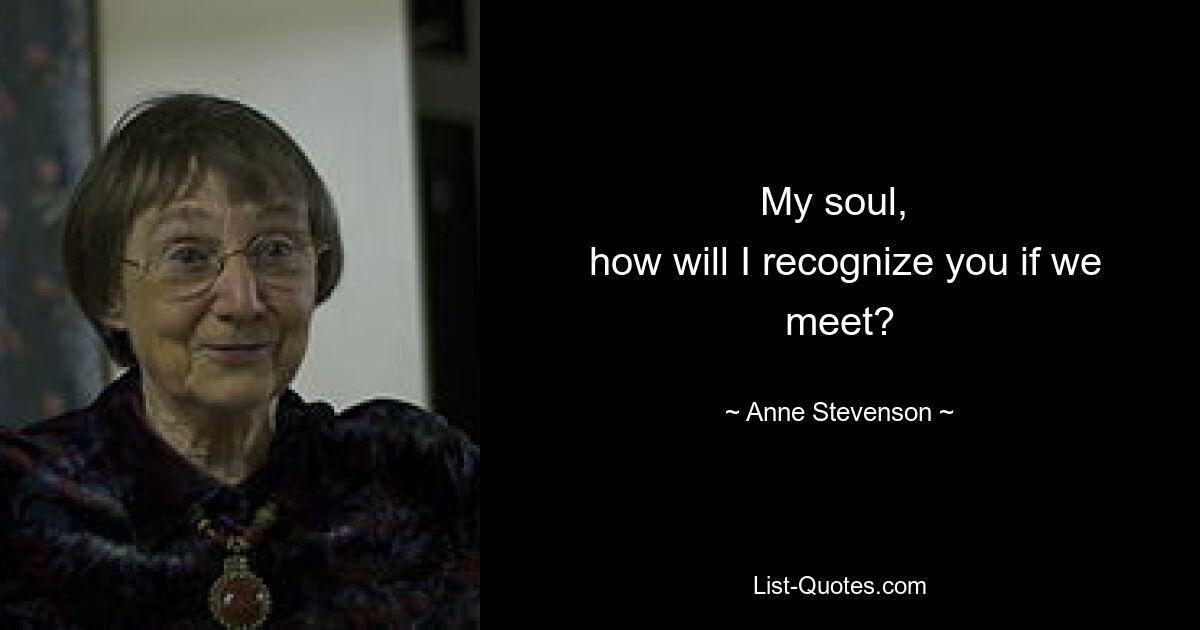 My soul, 
 how will I recognize you if we meet? — © Anne Stevenson