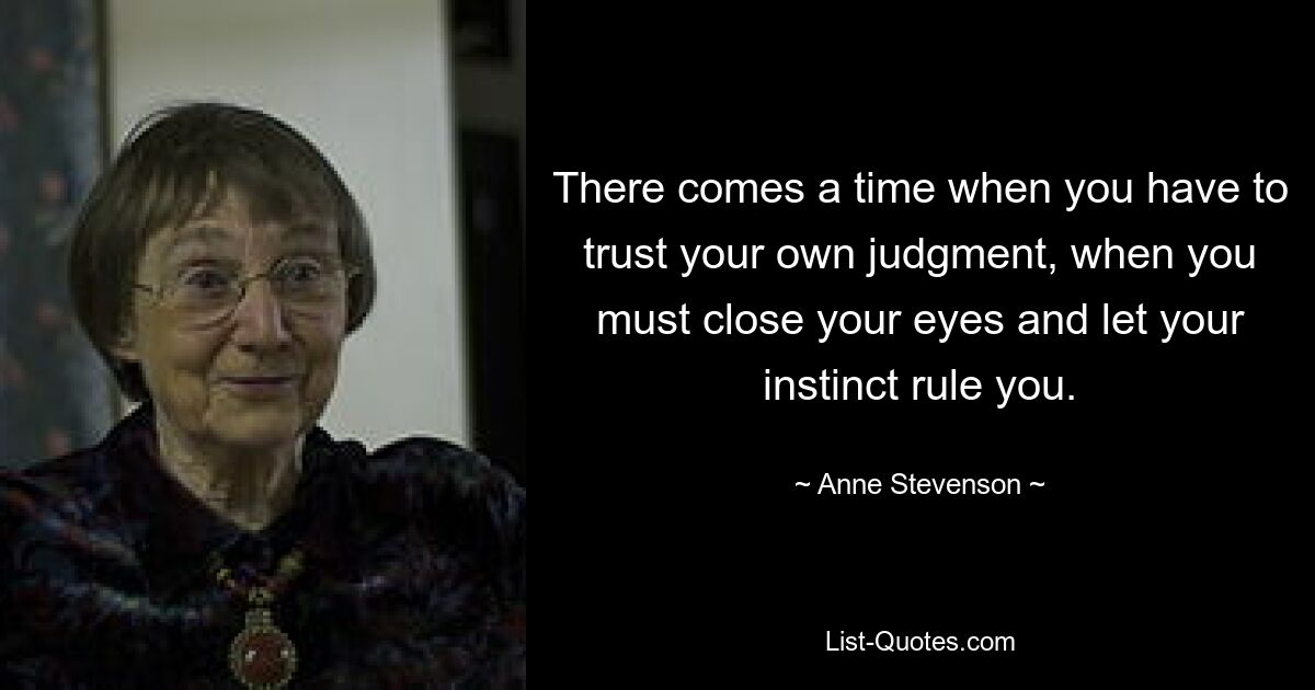 There comes a time when you have to trust your own judgment, when you must close your eyes and let your instinct rule you. — © Anne Stevenson