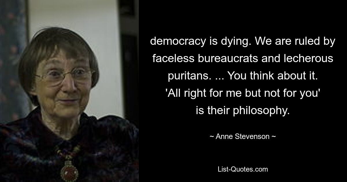 democracy is dying. We are ruled by faceless bureaucrats and lecherous puritans. ... You think about it. 'All right for me but not for you' is their philosophy. — © Anne Stevenson