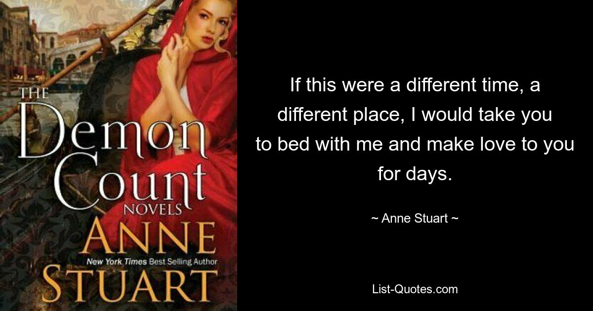 If this were a different time, a different place, I would take you to bed with me and make love to you for days. — © Anne Stuart