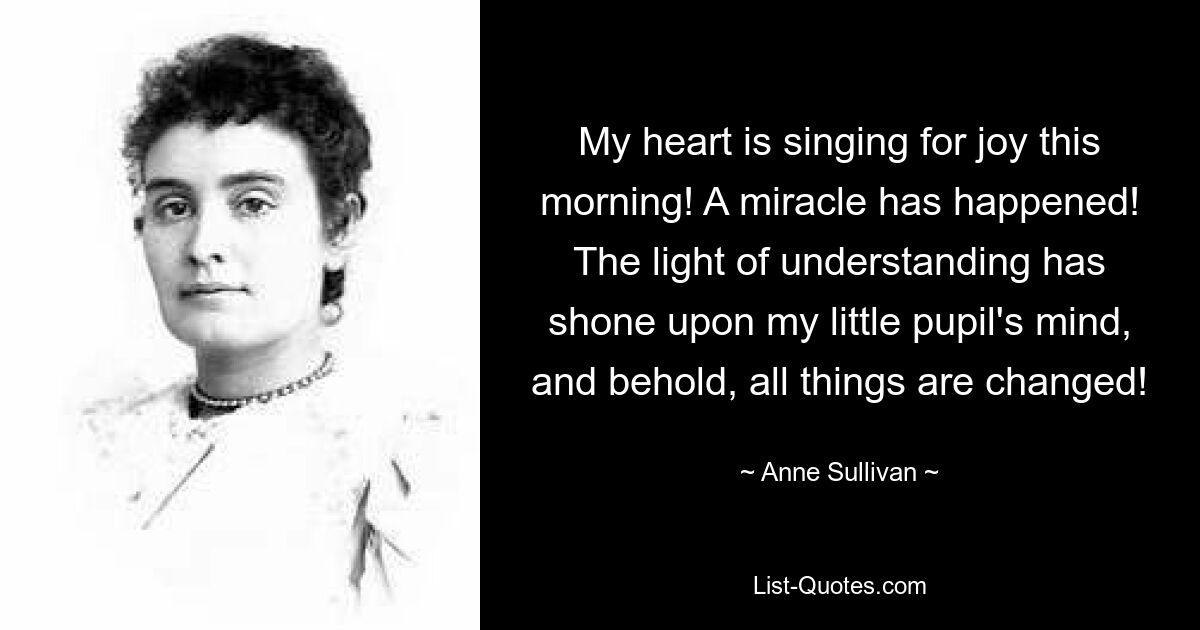 My heart is singing for joy this morning! A miracle has happened! The light of understanding has shone upon my little pupil's mind, and behold, all things are changed! — © Anne Sullivan