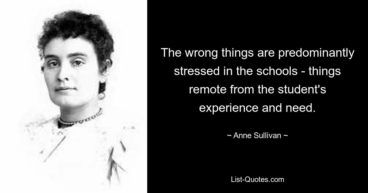 The wrong things are predominantly stressed in the schools - things remote from the student's experience and need. — © Anne Sullivan