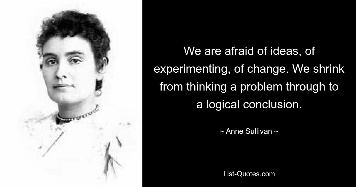 We are afraid of ideas, of experimenting, of change. We shrink from thinking a problem through to a logical conclusion. — © Anne Sullivan