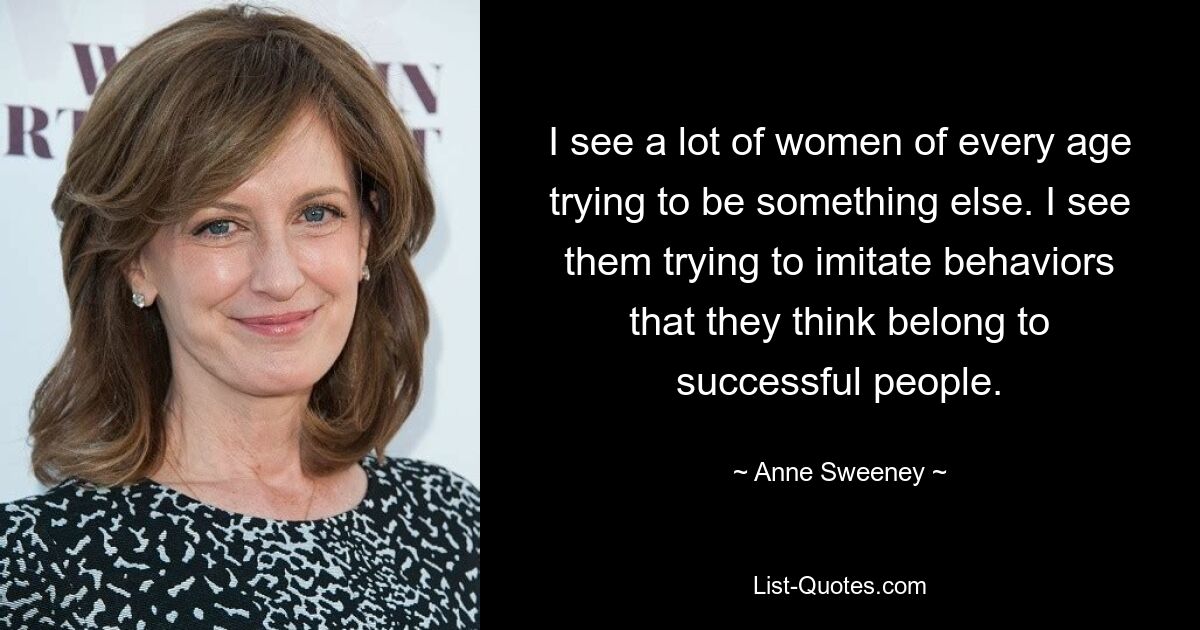 I see a lot of women of every age trying to be something else. I see them trying to imitate behaviors that they think belong to successful people. — © Anne Sweeney