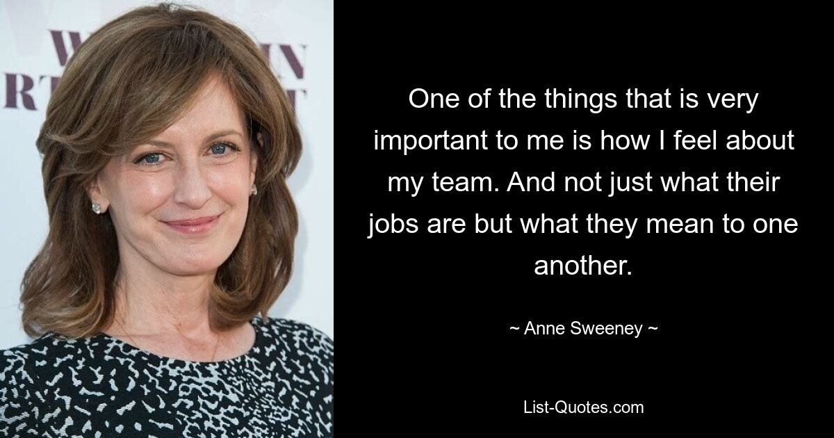 One of the things that is very important to me is how I feel about my team. And not just what their jobs are but what they mean to one another. — © Anne Sweeney