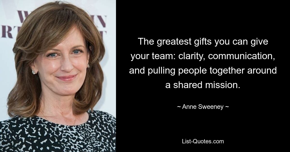 The greatest gifts you can give your team: clarity, communication, and pulling people together around a shared mission. — © Anne Sweeney