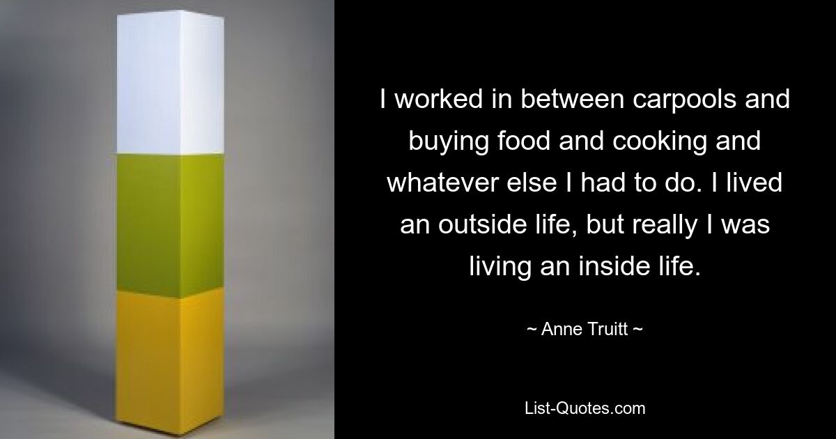 I worked in between carpools and buying food and cooking and whatever else I had to do. I lived an outside life, but really I was living an inside life. — © Anne Truitt