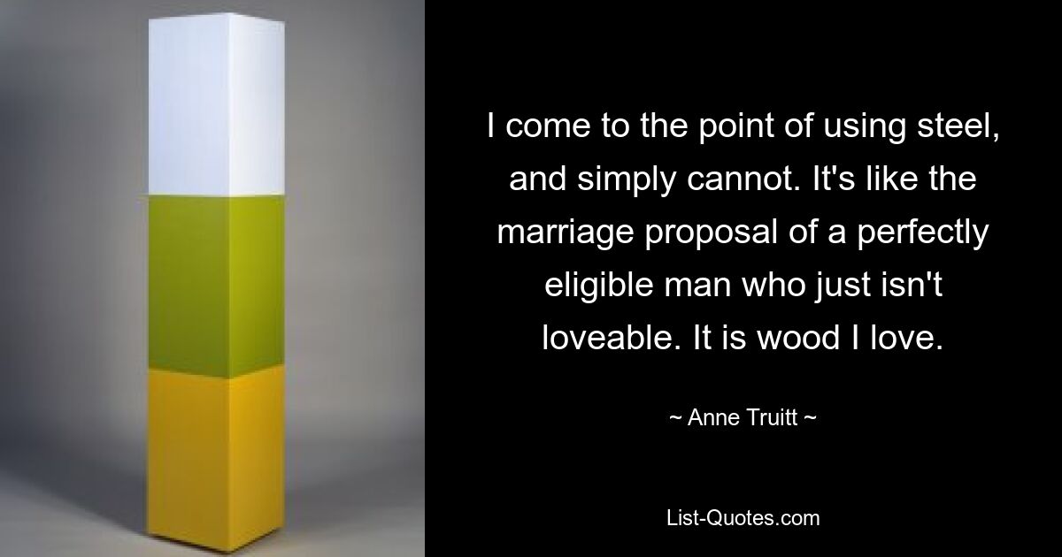 I come to the point of using steel, and simply cannot. It's like the marriage proposal of a perfectly eligible man who just isn't loveable. It is wood I love. — © Anne Truitt