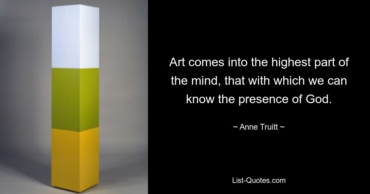 Art comes into the highest part of the mind, that with which we can know the presence of God. — © Anne Truitt