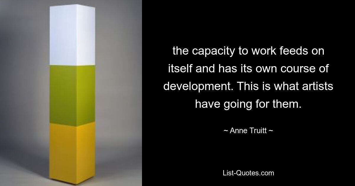 the capacity to work feeds on itself and has its own course of development. This is what artists have going for them. — © Anne Truitt