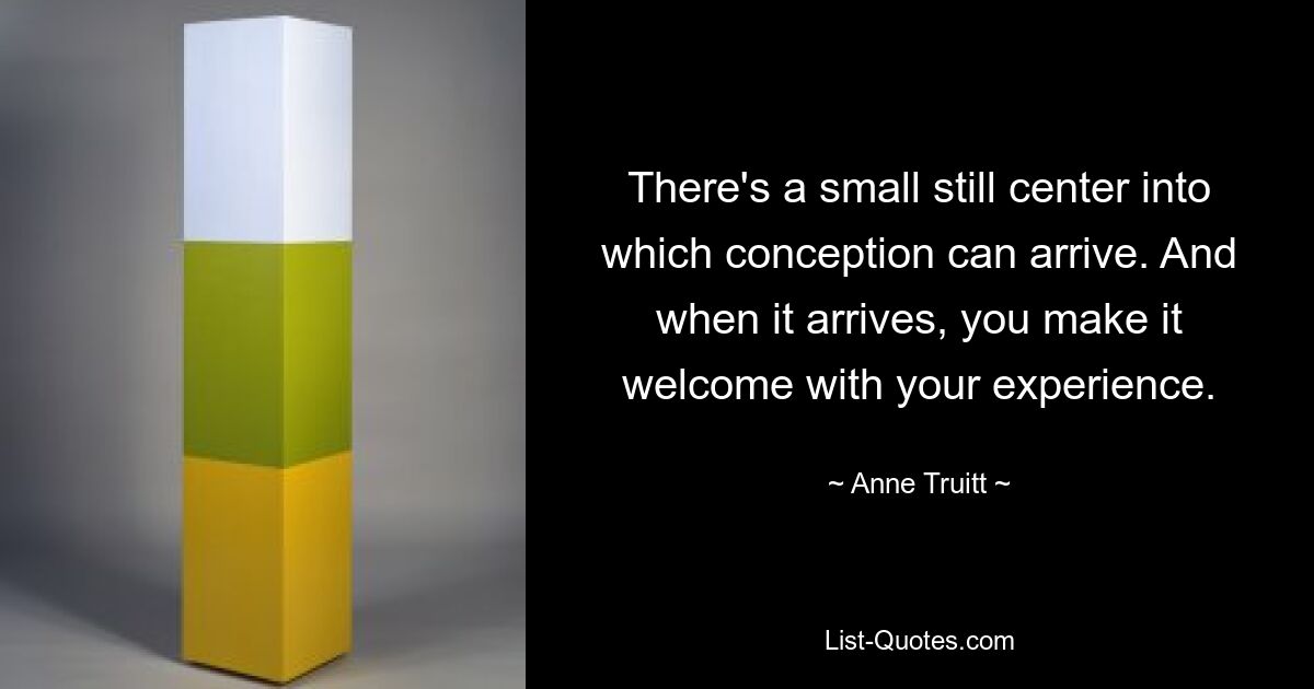 There's a small still center into which conception can arrive. And when it arrives, you make it welcome with your experience. — © Anne Truitt