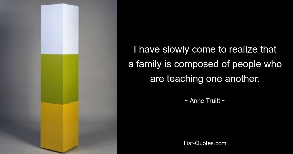 I have slowly come to realize that a family is composed of people who are teaching one another. — © Anne Truitt