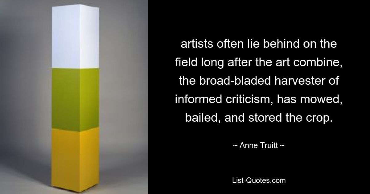 artists often lie behind on the field long after the art combine, the broad-bladed harvester of informed criticism, has mowed, bailed, and stored the crop. — © Anne Truitt