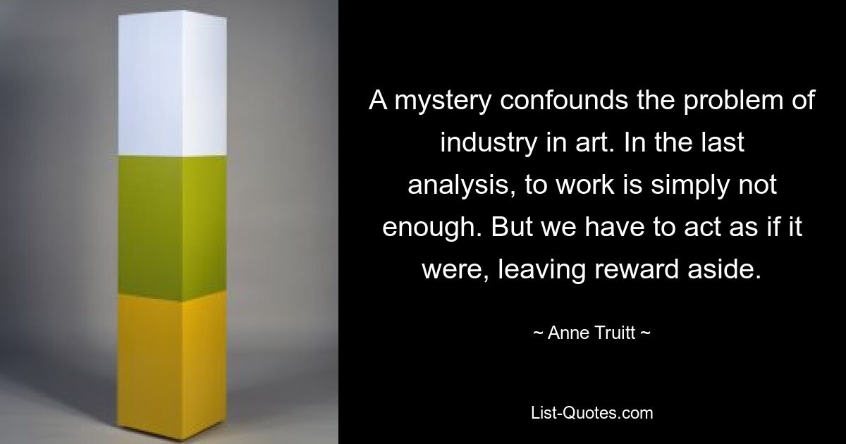 A mystery confounds the problem of industry in art. In the last analysis, to work is simply not enough. But we have to act as if it were, leaving reward aside. — © Anne Truitt