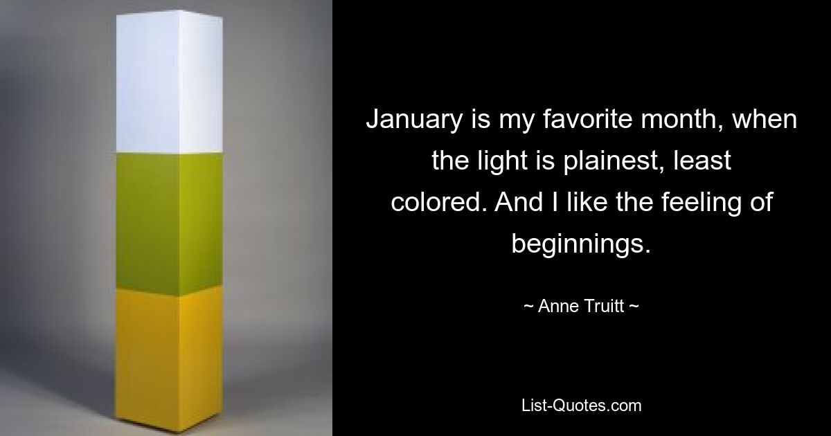 January is my favorite month, when the light is plainest, least colored. And I like the feeling of beginnings. — © Anne Truitt