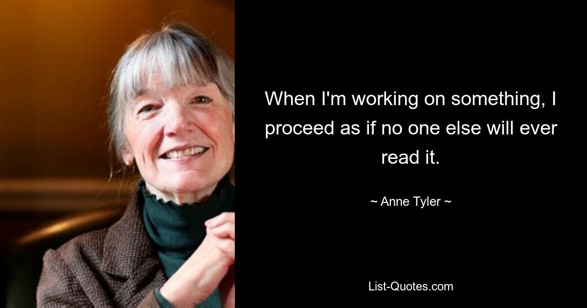 When I'm working on something, I proceed as if no one else will ever read it. — © Anne Tyler