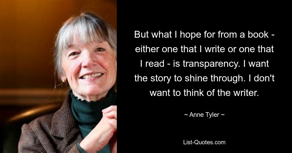 But what I hope for from a book - either one that I write or one that I read - is transparency. I want the story to shine through. I don't want to think of the writer. — © Anne Tyler