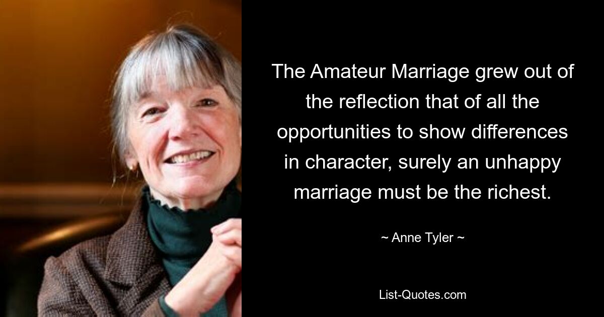 The Amateur Marriage grew out of the reflection that of all the opportunities to show differences in character, surely an unhappy marriage must be the richest. — © Anne Tyler