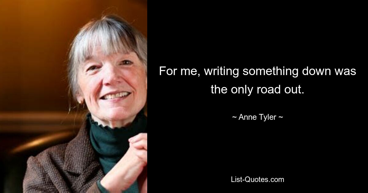 For me, writing something down was the only road out. — © Anne Tyler