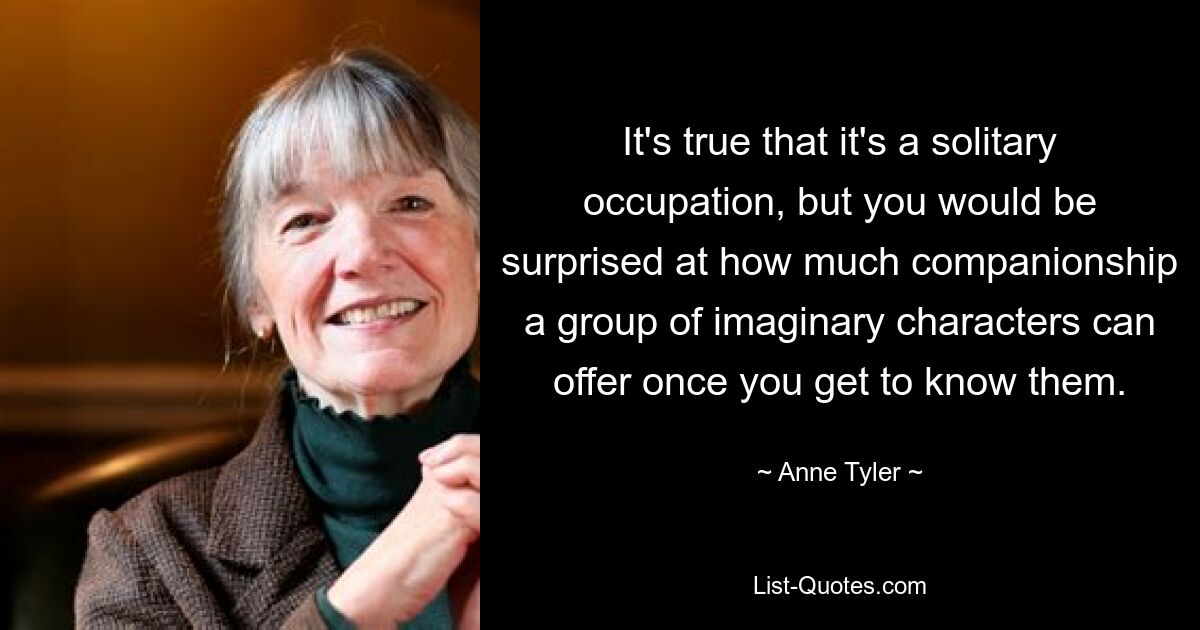 It's true that it's a solitary occupation, but you would be surprised at how much companionship a group of imaginary characters can offer once you get to know them. — © Anne Tyler