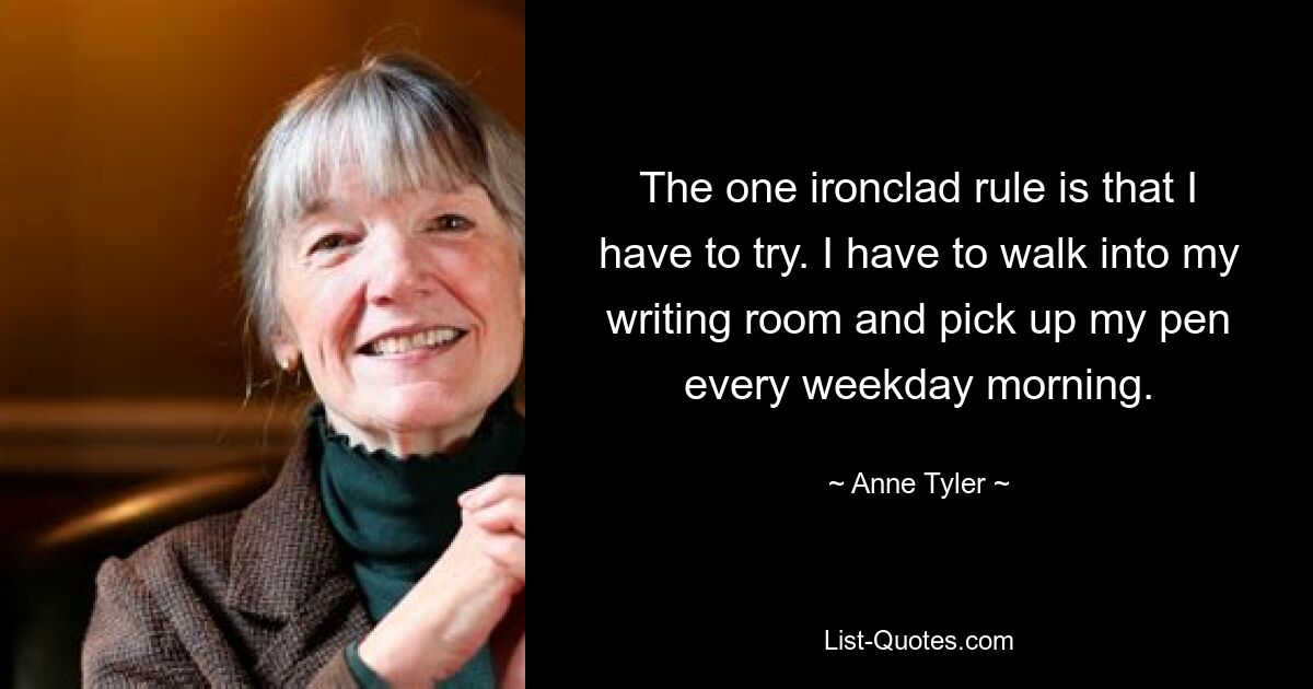 The one ironclad rule is that I have to try. I have to walk into my writing room and pick up my pen every weekday morning. — © Anne Tyler