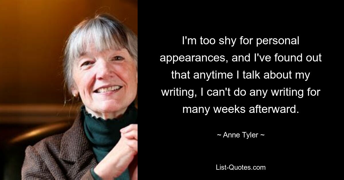 I'm too shy for personal appearances, and I've found out that anytime I talk about my writing, I can't do any writing for many weeks afterward. — © Anne Tyler