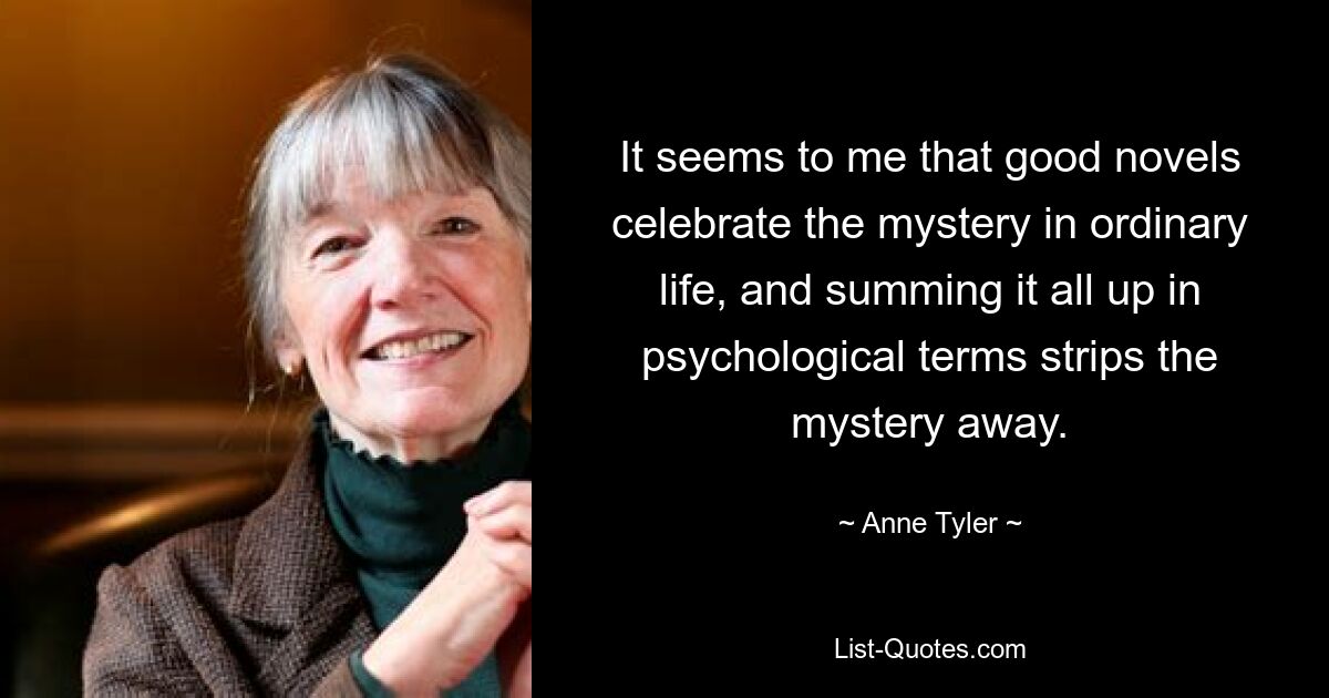 It seems to me that good novels celebrate the mystery in ordinary life, and summing it all up in psychological terms strips the mystery away. — © Anne Tyler