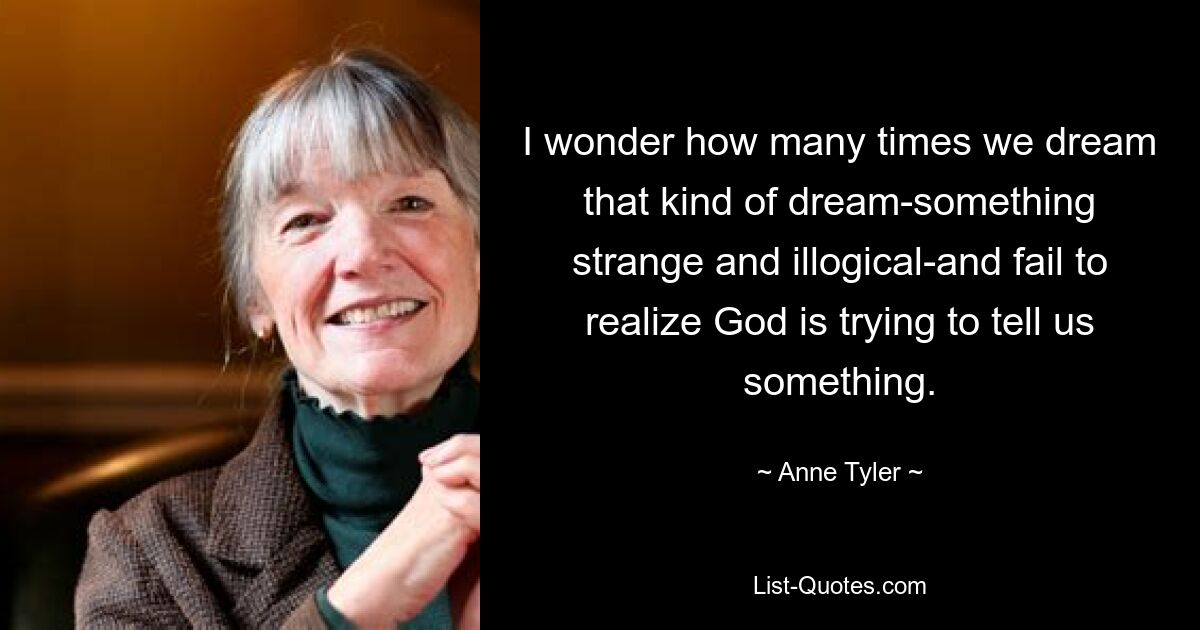 I wonder how many times we dream that kind of dream-something strange and illogical-and fail to realize God is trying to tell us something. — © Anne Tyler