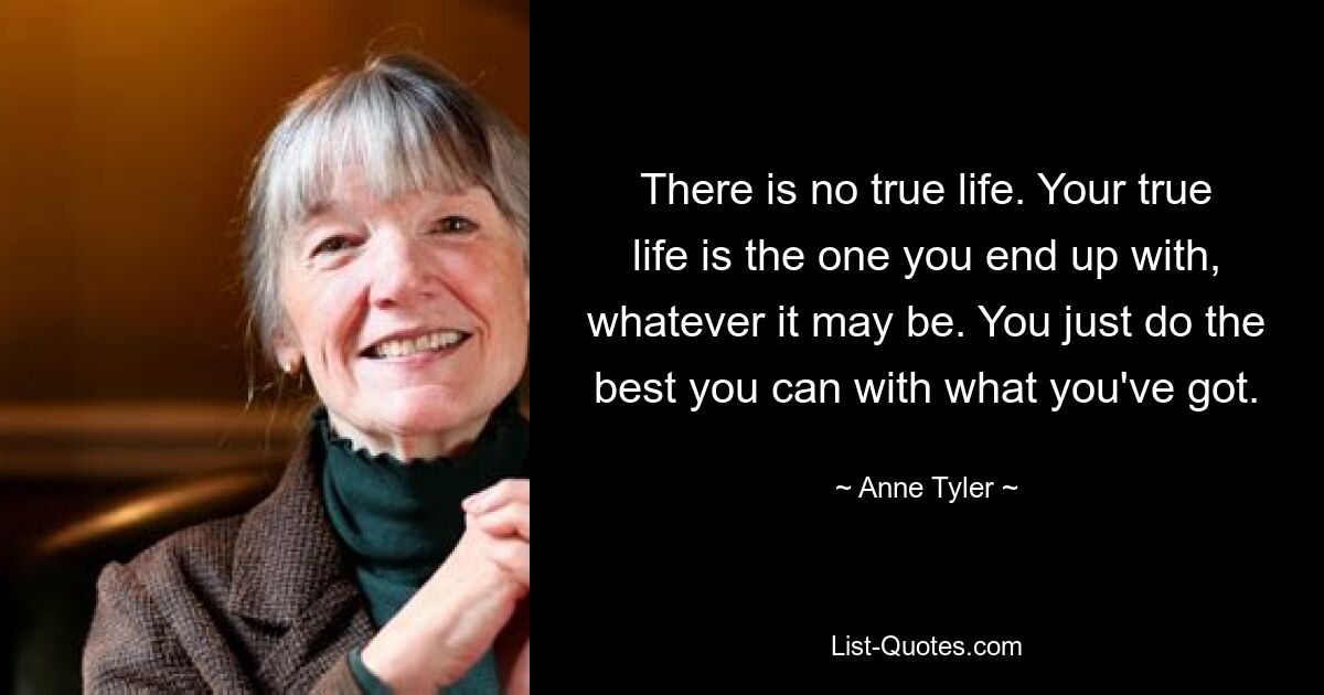 There is no true life. Your true life is the one you end up with, whatever it may be. You just do the best you can with what you've got. — © Anne Tyler