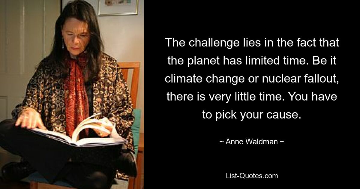 The challenge lies in the fact that the planet has limited time. Be it climate change or nuclear fallout, there is very little time. You have to pick your cause. — © Anne Waldman