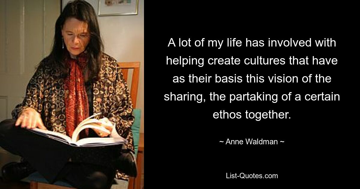 A lot of my life has involved with helping create cultures that have as their basis this vision of the sharing, the partaking of a certain ethos together. — © Anne Waldman