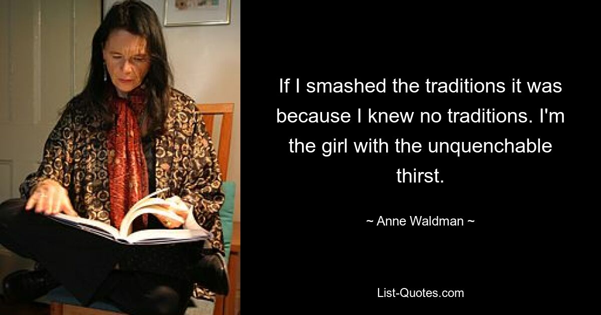 If I smashed the traditions it was because I knew no traditions. I'm the girl with the unquenchable thirst. — © Anne Waldman