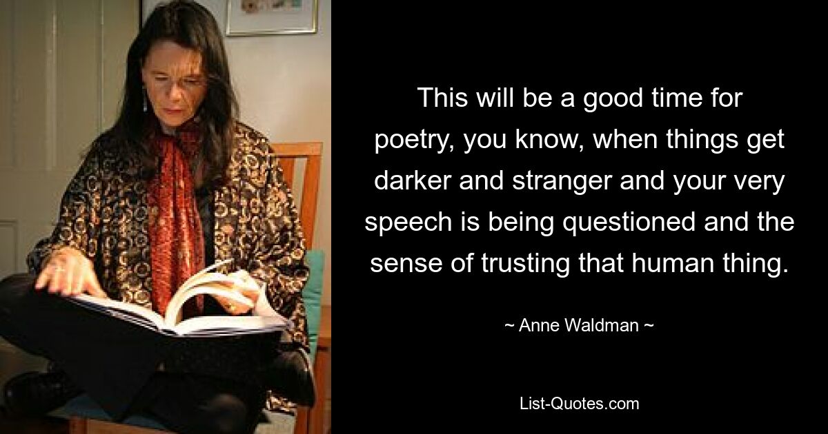 This will be a good time for poetry, you know, when things get darker and stranger and your very speech is being questioned and the sense of trusting that human thing. — © Anne Waldman