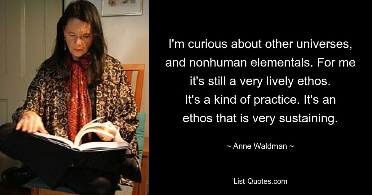 I'm curious about other universes, and nonhuman elementals. For me it's still a very lively ethos. It's a kind of practice. It's an ethos that is very sustaining. — © Anne Waldman