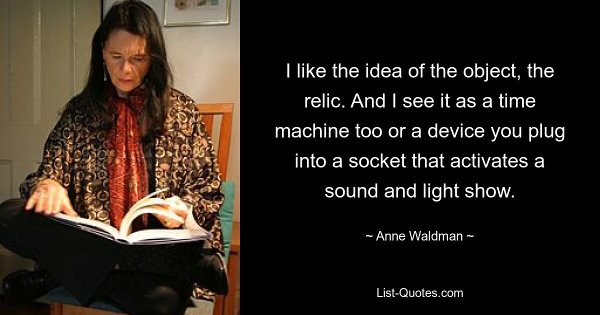 I like the idea of the object, the relic. And I see it as a time machine too or a device you plug into a socket that activates a sound and light show. — © Anne Waldman