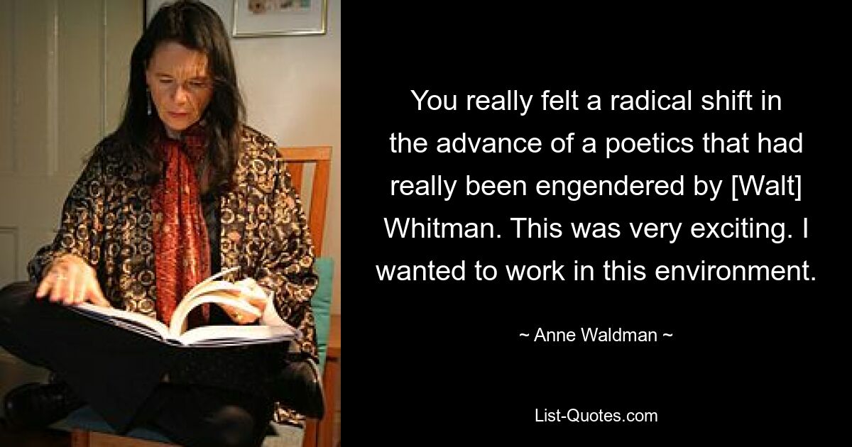 You really felt a radical shift in the advance of a poetics that had really been engendered by [Walt] Whitman. This was very exciting. I wanted to work in this environment. — © Anne Waldman