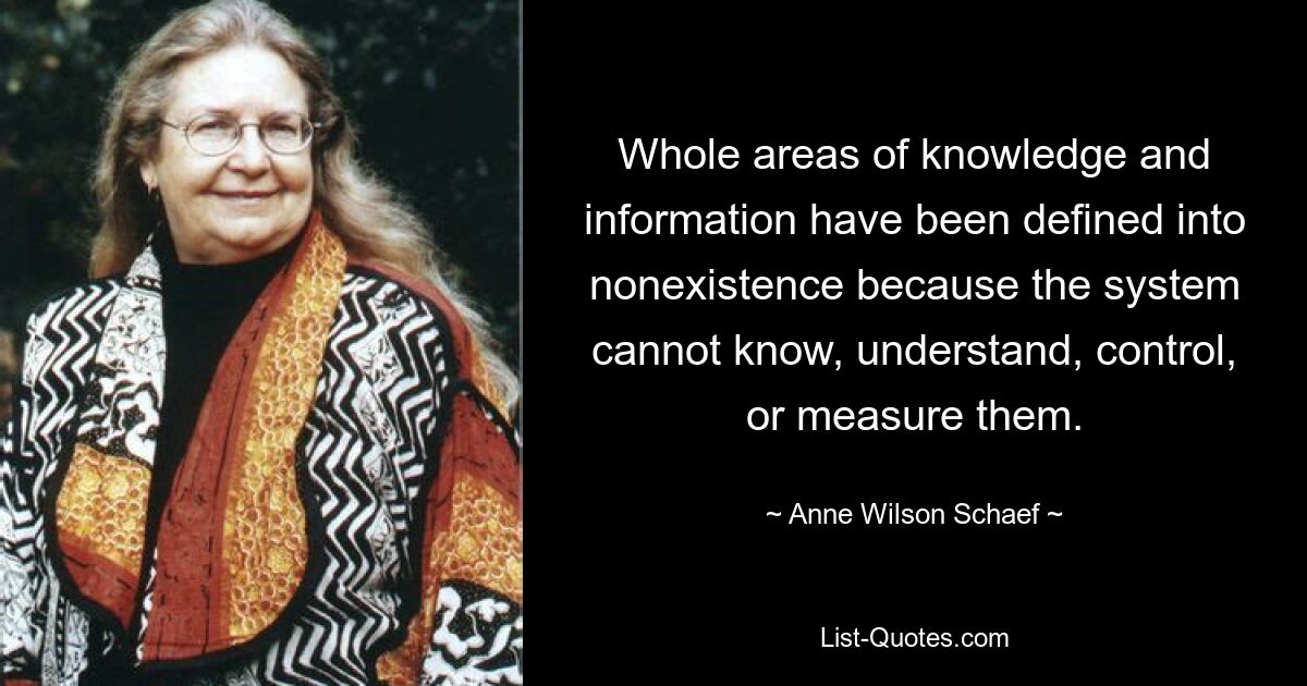 Whole areas of knowledge and information have been defined into nonexistence because the system cannot know, understand, control, or measure them. — © Anne Wilson Schaef