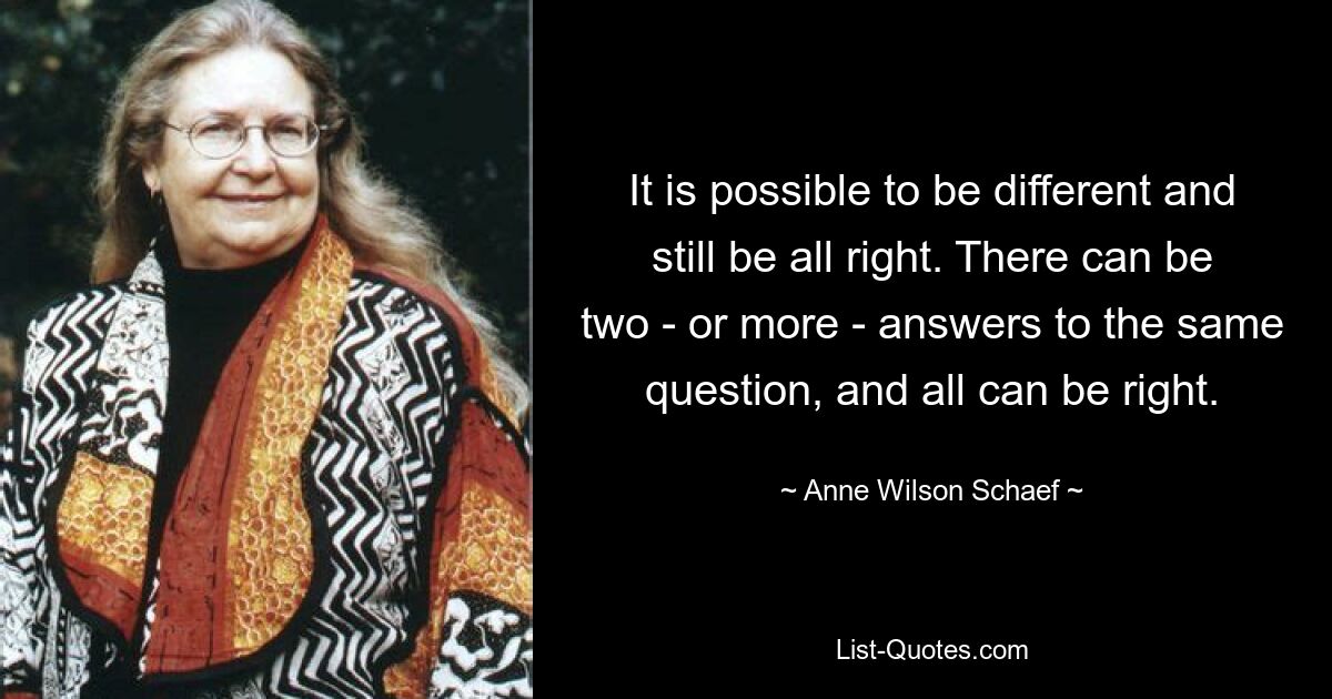 It is possible to be different and still be all right. There can be two - or more - answers to the same question, and all can be right. — © Anne Wilson Schaef