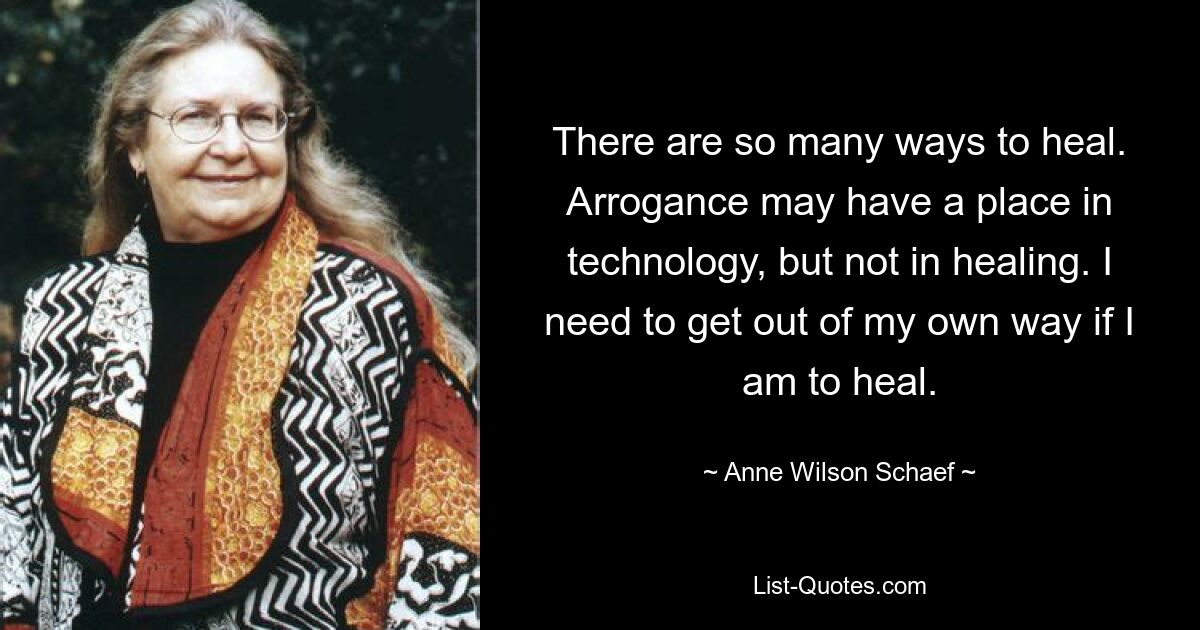 There are so many ways to heal. Arrogance may have a place in technology, but not in healing. I need to get out of my own way if I am to heal. — © Anne Wilson Schaef